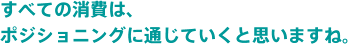 すべての消費者は、ポジショニングに通じていくとおもいますね。
