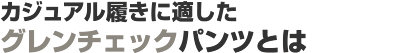 カジュアル履きに適したグレンチェックパンツとは カジュアル履きに適したグレンチェックパンツとは