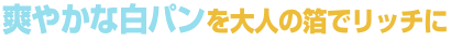 爽やかな白パンを大人の箔でリッチに 