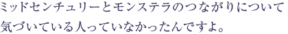 ミッドセンチュリーとモンステラのつながりについて気がついている人っていなかったんですよ。