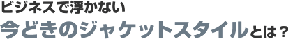 ビジネスで浮かない今どきのジャケットスタイルとは? ビジネスで浮かない今どきのジャケットスタイルとは?