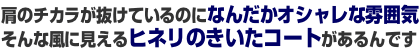 肩のチカラが抜けているのになんだかオシャレな雰囲気そんな風に見えるヒネリのきいたコートがあるんです 肩のチカラが抜けているのになんだかオシャレな雰囲気そんな風に見えるヒネリのきいたコートがあるんです