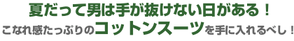 夏だって男は手が抜けない日がある!こなれ感たっぷりのコットンスーツを手に入れるべし! 夏だって男は手が抜けない日がある!こなれ感たっぷりのコットンスーツを手に入れるべし!