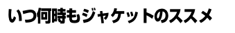 いつ何時もジャケットのススメ いつ何時もジャケットのススメ