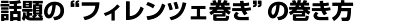 “話題のフィレンツェ巻き”の巻き方 “話題のフィレンツェ巻き”の巻き方
